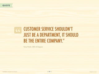 QUOTE




                                  Customer service shouldn’t
                                  just be a department, it should
                                  be the entire company.”
                                  Tony Hsieh, CEO of Zappos




CHAPTER 7: THE BEST OF THE BEST                               77    HelpScout.net
 