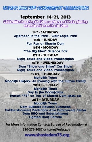 September 14-21, 2013
Celebration honoring the Dam workers and the beginning
of construction on Shasta Dam
14th - SATURDAY
15th – SUNDAY
16TH - MONDAY
17TH - TUESDAY
18TH - WEDNESDAY
19TH - THURSDAY
20TH – FRIDAY
21ST - SATURDAY
For More Information Contact: Bureau of Reclamation at
530-276-2037 or tcorn@usbr.gov
 