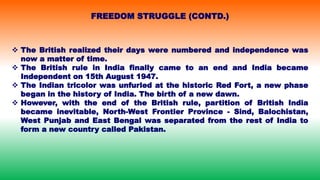  The British realized their days were numbered and independence was
now a matter of time.
 The British rule in India finally came to an end and India became
Independent on 15th August 1947.
 The Indian tricolor was unfurled at the historic Red Fort, a new phase
began in the history of India. The birth of a new dawn.
 However, with the end of the British rule, partition of British India
became inevitable, North-West Frontier Province - Sind, Balochistan,
West Punjab and East Bengal was separated from the rest of India to
form a new country called Pakistan.
FREEDOM STRUGGLE (CONTD.)
 