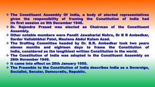  The Constituent Assembly Of India, a body of elected representatives
given the responsibility of framing the Constitution of India had
its first session on 9th December 1946.
 Dr. Rajendra Prasad was elected as Chairman of the Constituent
Assembly.
 Other notable members were Pandit Jawaharlal Nehru, Dr B R Ambedkar,
Sardar Vallabhbhai Patel, Maulana Abdul Kalam Azad.
 The Drafting Committee headed by Dr. B.R. Ambedkar took two years
eleven months and eighteen days to frame the Constitution of
India, considered as the lengthiest written Constitution in the world.
 The Constitution of India was adopted in the Constituent Assembly on
26th November 1949.
 It came into effect on 26th January 1950.
 The Preamble to the Constitution of India describes India as a Sovereign,
Socialist, Secular, Democratic, Republic.
 