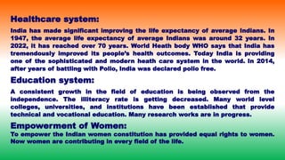 Healthcare system:
India has made significant improving the life expectancy of average Indians. In
1947, the average life expectancy of average Indians was around 32 years. In
2022, it has reached over 70 years. World Heath body WHO says that India has
tremendously improved its people’s health outcomes. Today India is providing
one of the sophisticated and modern heath care system in the world. In 2014,
after years of battling with Polio, India was declared polio free.
Education system:
A consistent growth in the field of education is being observed from the
independence. The illiteracy rate is getting decreased. Many world level
colleges, universities, and institutions have been established that provide
technical and vocational education. Many research works are in progress.
Empowerment of Women:
To empower the Indian women constitution has provided equal rights to women.
Now women are contributing in every field of the life.
 