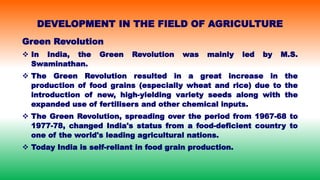 Green Revolution
 In India, the Green Revolution was mainly led by M.S.
Swaminathan.
 The Green Revolution resulted in a great increase in the
production of food grains (especially wheat and rice) due to the
introduction of new, high-yielding variety seeds along with the
expanded use of fertilisers and other chemical inputs.
 The Green Revolution, spreading over the period from 1967-68 to
1977-78, changed India's status from a food-deficient country to
one of the world's leading agricultural nations.
 Today India is self-reliant in food grain production.
DEVELOPMENT IN THE FIELD OF AGRICULTURE
 