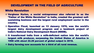 White Revolution
 Verghese Kurien, a social entrepreneur also referred to as the
"Father of the White Revolution" in India, created the greatest self-
sustaining business and the largest rural employment sector in the
country.
 Operation Flood, launched on 13 January 1970, was the world's
largest dairy development program and a landmark project of
India's National Dairy Development Board (NDDB).
 It transformed India from a milk-deficient nation into the world's
largest milk producer, surpassing the United States of America in
1998 with about 22.29 percent of global output in 2018.
 Dairy farming now accounts for a third of all rural revenue.
DEVELOPMENT IN THE FIELD OF AGRICULTURE
 