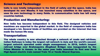 Science and Technology:
India is now totally independent in the field of safety and the space. India has
developed its own Missile; it has launched many satellites in the space, and
uses its own technology in many fields. In communication India has left many
countries behind.
Production and Manufacturing:
Now India has become independent in this field. The designed vehicles and
machines are exported in the global market. In the field of computers India has
developed a lot. Several kinds of facilities are provided on the Internet that has
made the human life easy.
Transportation:
The whole country is now attached through a network of roads and rail-lines.
Indian Railways is today the largest rail network in Asia and the world's second-
largest network operated under single management. In 2018, India’s longest
railroad bridge over Brahmaputra (Bogibeel Bridge) was inaugurated by the
Prime Minister in Assam. In the same year India launched its first ever Semi
High-Speed electric train named Train 18 or Vande Bharat Express.
 