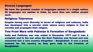 Diverse Languages:
We have the greatest number of languages spoken in a single nation;
29 languages are spoken in India, by more than one million people
each.
Religious Tolerance:
Despite having such diversity in terms of religions and cultures, India
has developed into a secular state where every religion is free to
worship and propagate their religion.
Two Front Wars with Pakistan & Formation of Bangladesh:
India and Pakistan war was ended in December 1971 and it was a
complete end to the war when the East Pakistan was formed and was
converted into a new country altogether – Bangladesh. It was a proud
moment for the country as they gave help in the freedom of
Bangladesh.
 