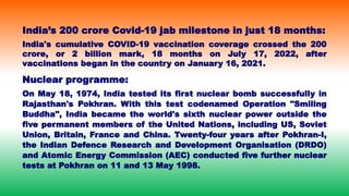 India’s 200 crore Covid-19 jab milestone in just 18 months:
India's cumulative COVID-19 vaccination coverage crossed the 200
crore, or 2 billion mark, 18 months on July 17, 2022, after
vaccinations began in the country on January 16, 2021.
Nuclear programme:
On May 18, 1974, India tested its first nuclear bomb successfully in
Rajasthan's Pokhran. With this test codenamed Operation "Smiling
Buddha", India became the world's sixth nuclear power outside the
five permanent members of the United Nations, including US, Soviet
Union, Britain, France and China. Twenty-four years after Pokhran-I,
the Indian Defence Research and Development Organisation (DRDO)
and Atomic Energy Commission (AEC) conducted five further nuclear
tests at Pokhran on 11 and 13 May 1998.
 