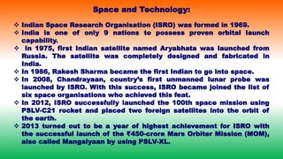  Indian Space Research Organisation (ISRO) was formed in 1969.
 India is one of only 9 nations to possess proven orbital launch
capability.
 In 1975, first Indian satellite named Aryabhata was launched from
Russia. The satellite was completely designed and fabricated in
India.
 In 1986, Rakesh Sharma became the first Indian to go into space.
 In 2008, Chandrayaan, country’s first unmanned lunar probe was
launched by ISRO. With this success, ISRO became joined the list of
six space organisations who achieved this feat.
 In 2012, ISRO successfully launched the 100th space mission using
PSLV-C21 rocket and placed two foreign satellites into the orbit of
the earth.
 2013 turned out to be a year of highest achievement for ISRO with
the successful launch of the ₹450-crore Mars Orbiter Mission (MOM),
also called Mangalyaan by using PSLV-XL.
Space and Technology:
 