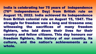 India is celebrating her 75 years of Independence
(76th Independence Day) from British rule on
August 15, 2022. India achieved its Independence
from British colonial rule on August 15, 1947. The
struggle for freedom was a long and tiresome one;
witnessing the sacrifices of many freedom
fighters, who laid down their lives for their
country and fellow citizens. This day honours our
freedom fighters, the history of our country, its
culture, and the nation's achievements as a
whole.
 