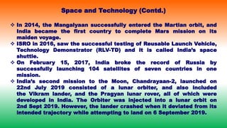  In 2014, the Mangalyaan successfully entered the Martian orbit, and
India became the first country to complete Mars mission on its
maiden voyage.
 ISRO in 2016, saw the successful testing of Reusable Launch Vehicle,
Technology Demonstrator (RLV-TD) and it is called India’s space
shuttle.
 On February 15, 2017, India broke the record of Russia by
successfully launching 104 satellites of seven countries in one
mission.
 India’s second mission to the Moon, Chandrayaan-2, launched on
22nd July 2019 consisted of a lunar orbiter, and also included
the Vikram lander, and the Pragyan lunar rover, all of which were
developed in India. The Orbiter was injected into a lunar orbit on
2nd Sept 2019. However, the lander crashed when it deviated from its
intended trajectory while attempting to land on 6 September 2019.
Space and Technology (Contd.)
 