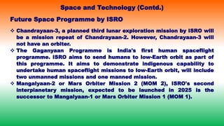 Future Space Programme by ISRO
 Chandrayaan-3, a planned third lunar exploration mission by ISRO will
be a mission repeat of Chandrayaan-2. However, Chandrayaan-3 will
not have an orbiter.
 The Gaganyaan Programme is India's first human spaceflight
programme. ISRO aims to send humans to low-Earth orbit as part of
this programme. It aims to demonstrate indigenous capability to
undertake human spaceflight missions to low-Earth orbit, will include
two unmanned missions and one manned mission.
 Mangalyaan-2 or Mars Orbiter Mission 2 (MOM 2), ISRO's second
interplanetary mission, expected to be launched in 2025 is the
successor to Mangalyaan-1 or Mars Orbiter Mission 1 (MOM 1).
Space and Technology (Contd.)
 