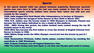 In the sports domain India has gained immense popularity. Numerous top-level
sports men were born in India who had won many medals in their life. In every
international sports activity Indians have shown their talent and skill and won
medals for the country.
1948: India bagged first Gold Medal after Independence in hockey at Olympics.
1951: India hosted the inaugural Asian Games at New Delhi in March 1951.
1952: K.D. Jadhav won the bronze medal in 1952 Olympics in Helsinki, Finland and
became the first Indian individual to win a medal at this platform.
1950 - 1960: During this period, the Indian football team ranked among the top 20
football teams in the world.
1958: Mihir Sen became the first Indian to cross the stretch of English Channel from
Dovner to Calais in 1958.
1960: Milkha Singh broke the 400m Olympic record but lost the bronze by just 0.1
seconds
1960: Ramanathan Krishnan, Indian tennis player, created history by reaching the
semi-finals in 1960 Wimbledon.
1980: Prakash Padukone won All England Badminton Title.
1980: The Indian hockey team beat Spain to win their last Olympic gold medal in hockey.
Sports
 