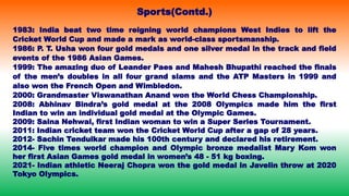 Sports(Contd.)
1983: India beat two time reigning world champions West Indies to lift the
Cricket World Cup and made a mark as world-class sportsmanship.
1986: P. T. Usha won four gold medals and one silver medal in the track and field
events of the 1986 Asian Games.
1999: The amazing duo of Leander Paes and Mahesh Bhupathi reached the finals
of the men’s doubles in all four grand slams and the ATP Masters in 1999 and
also won the French Open and Wimbledon.
2000: Grandmaster Viswanathan Anand won the World Chess Championship.
2008: Abhinav Bindra’s gold medal at the 2008 Olympics made him the first
Indian to win an individual gold medal at the Olympic Games.
2009: Saina Nehwal, first Indian woman to win a Super Series Tournament.
2011: Indian cricket team won the Cricket World Cup after a gap of 28 years.
2012- Sachin Tendulkar made his 100th century and declared his retirement.
2014- Five times world champion and Olympic bronze medalist Mary Kom won
her first Asian Games gold medal in women’s 48 - 51 kg boxing.
2021- Indian athletic Neeraj Chopra won the gold medal in Javelin throw at 2020
Tokyo Olympics.
 