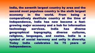 India, the seventh largest country by area and the
second most populous country is the sixth largest
economy in the world. From being a
comparatively destitute country at the time of
Independence, India has now become a fast-
growing major economy and a hub for information
technology services. India has diverse
geographical topography, diverse cultures,
religions, languages, and castes. India is a
symbol of social harmony and unity in diversity.
Today India celebrates its 75 years of
Independence.
 