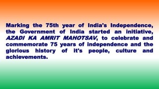 Marking the 75th year of India's Independence,
the Government of India started an initiative,
AZADI KA AMRIT MAHOTSAV, to celebrate and
commemorate 75 years of independence and the
glorious history of it's people, culture and
achievements.
 
