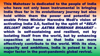This Mahotsav is dedicated to the people of India
who have not only been instrumental in bringing
India thus far in its evolutionary journey but also
hold within them the power and potential to
enable Prime Minister Narendra Modi's vision of
activating India 2.0, fuelled by the spirit of “SELF-
RELIANT INDIA” or AATMA NIRBHAR BHAARAT –
which is self-sustaining and resilient, not by
isolating itself from the world, but by enhancing
capacities at home so that India can more
effectively contribute to the world. With its size,
capacity and ambitions, India is poised to be a
major factor in the post-pandemic global revival.
 