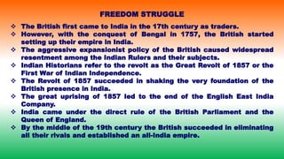  The British first came to India in the 17th century as traders.
 However, with the conquest of Bengal in 1757, the British started
setting up their empire in India.
 The aggressive expansionist policy of the British caused widespread
resentment among the Indian Rulers and their subjects.
 Indian Historians refer to the revolt as the Great Revolt of 1857 or the
First War of Indian Independence.
 The Revolt of 1857 succeeded in shaking the very foundation of the
British presence in India.
 The great uprising of 1857 led to the end of the English East India
Company.
 India came under the direct rule of the British Parliament and the
Queen of England.
 By the middle of the 19th century the British succeeded in eliminating
all their rivals and established an all-India empire.
FREEDOM STRUGGLE
 