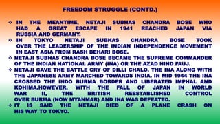  IN THE MEANTIME, NETAJI SUBHAS CHANDRA BOSE WHO
HAD A GREAT ESCAPE IN 1941 REACHED JAPAN VIA
RUSSIA AND GERMANY.
 IN TOKYO NETAJI SUBHAS CHANDRA BOSE TOOK
OVER THE LEADERSHIP OF THE INDIAN INDEPENDENCE MOVEMENT
IN EAST ASIA FROM RASH BEHARI BOSE.
 NETAJI SUBHAS CHANDRA BOSE BECAME THE SUPREME COMMANDER
OF THE INDIAN NATIONAL ARMY (INA) OR THE AZAD HIND FAUJ.
 NETAJI GAVE THE BATTLE CRY OF DILLI CHALO, THE INA ALONG WITH
THE JAPANESE ARMY MARCHED TOWARDS INDIA. IN MID 1944 THE INA
CROSSED THE INDO BURMA BORDER AND LIBERATED IMPHAL AND
KOHIMA.HOWEVER, WITH THE FALL OF JAPAN IN WORLD
WAR II, THE BRITISH REESTABLISHED CONTROL
OVER BURMA (NOW MYANMAR) AND INA WAS DEFEATED.
 IT IS SAID THE NETAJI DIED OF A PLANE CRASH ON
HIS WAY TO TOKYO.
FREEDOM STRUGGLE (CONTD.)
 