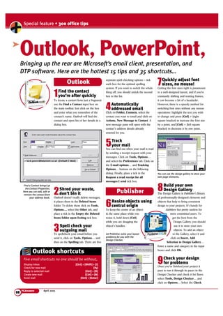 Special feature • 300 office tips 
Outlook, PowerPoint, 
Outlook 
1Find the contact 
To locate a contact from just a fragment 
use the Find a Contact input box on 
the main toolbar. Just click on the box 
and enter what you remember of the 
contact’s name. Outlook will find the 
contact and open his or her details in a 
dialog box. 
Outlook shortcuts 
Five email shortcuts no one should be without,. 
PCAnswers April 2001 
7Quickly adjust font 
sizes, no mouse! 
Getting the font sizes right is paramount 
to a well-designed layout, and if you’re 
constantly shifting and resizing frames, 
it can become a bit of a headache. 
However, there is a speedy method for 
switching font sizes without any mouse 
operations: highlight the text you wish 
to change and press [Ctrl] + [right 
square bracket] to increase the font size 
by a point, and [Ctrl] + [left square 
bracket] to decrease it by one point. 
8Build your own 
Design Gallery 
The Design Gallery is Publisher’s library 
of professionally-designed elements and 
objects that help to bring consistent 
design to your projects. It’s handy for 
dabblers but pretty useless for 
more committed users. To 
get the best from the 
Design Gallery, you should 
use it to store your own 
objects. To add an object 
to the Gallery, select it and 
click on Insert, Add 
Selection to Design Gallery… 
Enter a name and category in the input 
boxes and click OK. 
9Check your design 
for problems 
Once you’ve finished your project it 
pays to run it through its paces in the 
Design Checker and check it for flaws: 
select Tools, Design Checker… and 
click on Options… Select the Check 
➤ 
separate spell-checking options – tick 
each box for the optimal spelling 
system. If you want to switch the whole 
thing off, you should untick the second 
box in the list. 
4Automatically 
addressed email 
Click on Folder, Contacts, select the 
contact you want to email and click on 
Actions, New Message to Contact. A 
new message pane will open with the 
contact’s address details already 
entered for you. 
5Track 
your mail 
You can find out when your mail is read 
by sending a receipt request with your 
messages. Click on Tools, Options… 
and select the Preferences tab. Click on 
the E-mail options… and Tracking 
Options… buttons on the following 
dialog. Finally, place a tick in the 
Request a read receipt for all 
messages I send tick box. 
6Resize objects using 
central origin 
To keep the centre of an object 
in the same place while you 
resize it, hold down [Ctrl] 
while you are dragging the 
object’s handles. 
you’re after quickly 
2Shred your waste, 
don’t bin it 
Outlook doesn’t really delete messages, 
it places them in the Deleted items 
folder. To delete them click on Tools, 
Options..., select the Other tab, and 
place a tick in the Empty the Deleted 
Items folder upon Exiting tick box. 
3Spell check your 
outgoing mail 
To spellcheck your email before you 
send it, click on Tools, Options… and 
then on the Spelling tab. There are five 
08 
Bringing up the rear are Microsoft’s email client, presentation, and 
DTP software. Here are the hottest 15 tips and 35 shortcuts… 
Display Inbox [Ctrl] + [Shift] + [I] 
Check for new mail [F5] 
Reply to selected mail [Ctrl] + [R] 
Create new mail [Ctrl] + [N] 
Send mail [Ctrl] + [Enter] 
Publisher 
You can use the design gallery to store your 
own page elements. 
Let Publisher solve your layout 
problems for you with the 
Design Checker. 
Find a Contact brings up 
the Contact Properties. 
Here you can add, edit or 
remove the contact from 
your address book. 
 