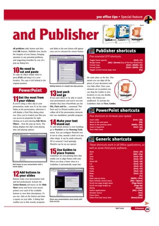 300 office tips • Special feature 
and Publisher 
Publisher shortcuts 
Five essential DTP shortcuts. 
Toggle frame opacity [Ctrl] + [T] 
Nudge frame [Alt] + [Arrow] (any of the four directions) 
Format copy [Ctrl] + [Shift] + [C] 
Format paste [Ctrl] + [Shift] + [V] 
Toggle current/actual page view [F9] 
Five shortcuts to increase your speed. 
Generic shortcuts 
These shortcuts work in all Office applications, as 
well as some third-party software. 
April 2001 PCAnswers 
09 
all problems radio button and then 
both OK buttons. Publisher now checks 
the integrity of your frames, bringing 
attention to any potential problems, 
and suggesting remedies by way of a 
pop-up dialog box. 
10No need to 
cut and paste 
To copy an object simply select it, 
press [Ctrl] and drag it to a new 
location. The copy is left behind in the 
original position. 
11Get the most from 
your videos 
If you’re using a video clip in your 
presentation, make sure it’s in the same 
folder as the presentation, otherwise it 
will display a Find Files dialog when 
run. Once you’ve loaded your film you 
can access its properties by right 
clicking on it and selecting Edit Movie 
Object… from the pop-up menu. The 
dialog displays the clip’s total playing 
time and playing options. 
12Add buttons to 
your slides 
Buttons make your presentation look 
and feel professional. Activate the 
Action Buttons sub-menu on the Slide 
Show menu and hover your mouse 
pointer over each of the available 
buttons to view their descriptions. To 
use one. click on the button and draw 
a square on your slide. A dialog that 
enables you to link sounds, programs 
and slides to the new button will appear 
once you’ve released the mouse button. 
13Just pack 
and go 
If you want others to be able to watch 
your presentations and you’re not sure 
whether they have PowerPoint, use the 
File, Pack and Go… command. This 
Pack and Go Wizard enables you to 
collate all of the presentation elements 
into one standalone, portable program. 
14Make your text 
stand out 
To add instant pizzazz to your headings 
go to WordArt on the Drawing Tools 
menu. You can configure WordArt text 
to run in a line, around a circle or in any 
other shape. It can be multi-coloured, 
3D or textured. Used sparingly, 
WordArt can be an eye-opener. 
15Use Guides to 
place frames 
Guidelines are non-printing lines that 
enable you to align frames with ease. 
When you drop a frame close to a 
Guideline it automatically snaps into 
the same place as the line. This 
means you can align all the 
pieces of your document with 
very little effort. Once your 
elements are in position you 
can drag the Guides to new 
locations or you can disable 
them. The frames are 
unaffected. To activate the 
Guidelines click on View, Guides. 
Insert slide [Ctrl] + [M] 
Move to the next pane [F6] 
Move to the previous pane [Shift] + [F6] 
Insert a hyperlink [Ctrl] + [K] 
Start slide show [F5] 
Open [Ctrl] + [O] 
Exit [Alt] + [F4] 
Save [Ctrl] + [S] 
Print [Ctrl] + [P] 
Select All [Ctrl] + [A] 
Cut [Ctrl] + [X] 
Copy [Ctrl] + [C] 
Paste [Ctrl] + [V] 
Undo [Ctrl] + [Z] 
Redo [Ctrl] + [Y] 
Help [F1] 
Open pop-up menu [Shift] + [F10] 
Open window control menu [Alt] + [Space] 
Scroll one page length down [Page Down] 
Scroll one page length up [Page Up] 
Delete [Delete] 
Switch applications [Alt] + [Tab] 
Activate menus [F10] 
Close menu [Alt] 
Select first/last menu item [Home]/[End] 
PowerPoint 
Adding buttons is a simple two-step process. 
Share your presentations more easily with 
Pack and Go. 
Add impact to your presentation with a 
movie object. 
PowerPoint shortcuts 
➤ 
