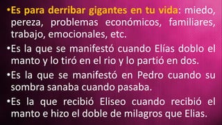 •Es para derribar gigantes en tu vida: miedo,
pereza, problemas económicos, familiares,
trabajo, emocionales, etc.
•Es la que se manifestó cuando Elías doblo el
manto y lo tiró en el rio y lo partió en dos.
•Es la que se manifestó en Pedro cuando su
sombra sanaba cuando pasaba.
•Es la que recibió Eliseo cuando recibió el
manto e hizo el doble de milagros que Elias.
 