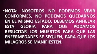 •NOTA: NOSOTROS NO PODEMOS VIVIR
CONFORMES, NO PODEMOS QUEDARNOS
EN EL MISMO ESTADO. DEBEMOS ANHELAR
ESTA GLORIA PARA QUE PODAMOS
RESUCITAR LOS MUERTOS PARA QUE LAS
ENFERMEDADES SE SEQUEN, PARA QUE LOS
MILAGROS SE MANIFIESTEN.
 