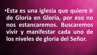 •Esta es una iglesia que quiere ir
de Gloria en Gloria, por eso no
nos estancaremos. Buscaremos
vivir y manifestar cada uno de
los niveles de gloria del Señor.
 