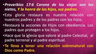 •Proverbios 17:6 Corona de los viejos son los
nietos, Y la honra de los hijos, sus padres.
•Esta gloria restaura es nuestra relación con
nuestros padres y de los padres con los hijos.
•Restaura la acciones de Hijos con obediencia. Los
padres que protegen a los hijos.
•Hace que la iglesia que valore al padre Celestial, al
padre terrenal y al padre espiritual.
•Te lleva a tener una relación sobrenatural con
Dios como Padre.
 