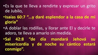 •Es la que te lleva a rendirte y expresar un grito
de Jubilo,
•Isaías 60:7 “...y daré esplendor a la casa de mi
gloria”
•A doblar las rodillas, y llorar ante El y decirle te
adoro, te lleva a amarlo sin medida.
•Sal 42:8 “de día mandará Jehová su
misericordia y de noche su cántico estará
conmigo”.
 
