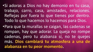 •Si adoras a Dios no hay demonio en tu casa,
trabajo, carro, casa, amistades, relaciones.
Reflejas por fuera lo que tienes por dentro.
Todo lo que hacemos lo hacemos para Dios.
•Para que la murallas se caigan, las cadenas se
rompan, hay que adorar. La queja no rompe
cadenas, pero tu alabanza sí, no te quejes
más. Dios cambiará tu atmosfera a una de
alabanza en tu peor momento.
 