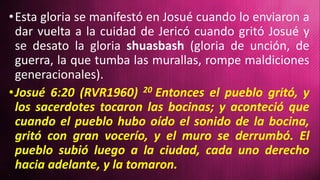 •Esta gloria se manifestó en Josué cuando lo enviaron a
dar vuelta a la cuidad de Jericó cuando gritó Josué y
se desato la gloria shuasbash (gloria de unción, de
guerra, la que tumba las murallas, rompe maldiciones
generacionales).
•Josué 6:20 (RVR1960) 20 Entonces el pueblo gritó, y
los sacerdotes tocaron las bocinas; y aconteció que
cuando el pueblo hubo oído el sonido de la bocina,
gritó con gran vocerío, y el muro se derrumbó. El
pueblo subió luego a la ciudad, cada uno derecho
hacia adelante, y la tomaron.
 