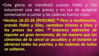 •Esta gloria se manifestó cuando Pablo y Sila
estuvieron una vez presos y en vez de quejarse
comenzaron a cantar y las cadenas fueron rotas.
•Hechos 16:25-26 (RVR1960) 25 Pero a medianoche,
orando Pablo y Silas, cantaban himnos a Dios; y
los presos los oían. 26 Entonces sobrevino de
repente un gran terremoto, de tal manera que los
cimientos de la cárcel se sacudían; y al instante se
abrieron todas las puertas, y las cadenas de todos
se soltaron.
 