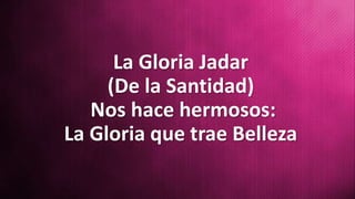 La Gloria Jadar
(De la Santidad)
Nos hace hermosos:
La Gloria que trae Belleza
 