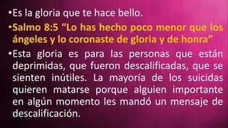 •Es la gloria que te hace bello.
•Salmo 8:5 “Lo has hecho poco menor que los
ángeles y lo coronaste de gloria y de honra”
•Esta gloria es para las personas que están
deprimidas, que fueron descalificadas, que se
sienten inútiles. La mayoría de los suicidas
quieren matarse porque alguien importante
en algún momento les mandó un mensaje de
descalificación.
 
