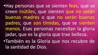 •Hay personas que se sienten feas, que se
creen inútiles, que sienten que no serán
buenas madres o que no serán buenos
padres, que son tímidas, que se sienten
menos. Esas personas necesitan la gloria
jadar, que es la gloria que trae belleza.
•También es la Gloria que nos recubre de
la santidad de Dios.
 