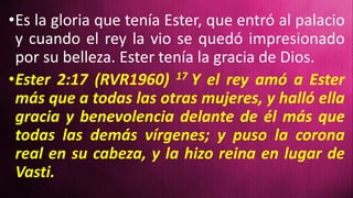 •Es la gloria que tenía Ester, que entró al palacio
y cuando el rey la vio se quedó impresionado
por su belleza. Ester tenía la gracia de Dios.
•Ester 2:17 (RVR1960) 17 Y el rey amó a Ester
más que a todas las otras mujeres, y halló ella
gracia y benevolencia delante de él más que
todas las demás vírgenes; y puso la corona
real en su cabeza, y la hizo reina en lugar de
Vasti.
 