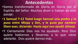 Antecedentes
•Somos transformado de Gloria en Gloria por el
Espíritu del Señor. Muchos dicen o hablan de este
pasaje:
•1 Samuel 7:12 Tomó luego Samuel una piedra y la
puso entre Mizpa y Sen, y le puso por nombre
Eben-ezer, diciendo: Hasta aquí nos ayudó Jehová.
•Y Ciertamente Dios nos ha ayudado. Pero Dios
quiere hablarnos y llevarnos a lo que viene
adelante. Dios quiere darnos más.
 