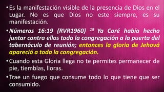 •Es la manifestación visible de la presencia de Dios en el
Lugar. No es que Dios no este siempre, es su
manifestación.
•Números 16:19 (RVR1960) 19 Ya Coré había hecho
juntar contra ellos toda la congregación a la puerta del
tabernáculo de reunión; entonces la gloria de Jehová
apareció a toda la congregación.
•Cuando esta Gloria llega no te permites permanecer de
pie, tiemblas, lloras.
•Trae un fuego que consume todo lo que tiene que ser
consumido.
 