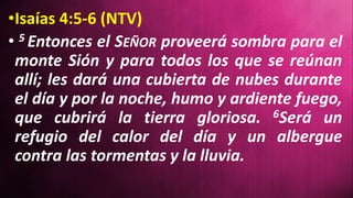 •Isaías 4:5-6 (NTV)
• 5 Entonces el SEÑOR proveerá sombra para el
monte Sión y para todos los que se reúnan
allí; les dará una cubierta de nubes durante
el día y por la noche, humo y ardiente fuego,
que cubrirá la tierra gloriosa. 6Será un
refugio del calor del día y un albergue
contra las tormentas y la lluvia.
 