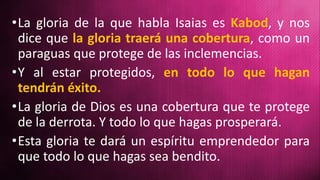 •La gloria de la que habla Isaias es Kabod, y nos
dice que la gloria traerá una cobertura, como un
paraguas que protege de las inclemencias.
•Y al estar protegidos, en todo lo que hagan
tendrán éxito.
•La gloria de Dios es una cobertura que te protege
de la derrota. Y todo lo que hagas prosperará.
•Esta gloria te dará un espíritu emprendedor para
que todo lo que hagas sea bendito.
 
