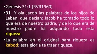 •Génesis 31:1 (RVR1960)
•31 Y oía Jacob las palabras de los hijos de
Labán, que decían: Jacob ha tomado todo lo
que era de nuestro padre, y de lo que era de
nuestro padre ha adquirido toda esta
riqueza.
•La palabra en el original para riqueza es
kabod; esta gloria te traer riqueza.
 