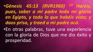 •Génesis 45:13 (RVR1960) 13 Haréis,
pues, saber a mi padre toda mi gloria
en Egipto, y todo lo que habéis visto; y
daos prisa, y traed a mi padre acá.
•En otras palabras, tuve una experiencia
con la gloria de Dios que me dio éxito y
prosperidad.
 