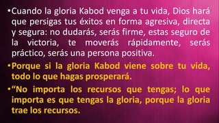 •Cuando la gloria Kabod venga a tu vida, Dios hará
que persigas tus éxitos en forma agresiva, directa
y segura: no dudarás, serás firme, estas seguro de
la victoria, te moverás rápidamente, serás
práctico, serás una persona positiva.
•Porque si la gloria Kabod viene sobre tu vida,
todo lo que hagas prosperará.
•“No importa los recursos que tengas; lo que
importa es que tengas la gloria, porque la gloria
trae los recursos.
 