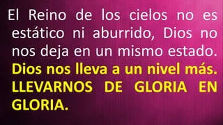 El Reino de los cielos no es
estático ni aburrido, Dios no
nos deja en un mismo estado.
Dios nos lleva a un nivel más.
LLEVARNOS DE GLORIA EN
GLORIA.
 