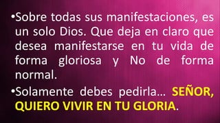 •Sobre todas sus manifestaciones, es
un solo Dios. Que deja en claro que
desea manifestarse en tu vida de
forma gloriosa y No de forma
normal.
•Solamente debes pedirla… SEÑOR,
QUIERO VIVIR EN TU GLORIA.
 