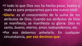 •Y todo lo que Dios nos ha hecho pasar, bueno y
malo es para prepararnos para ese nuevo nivel.
•Gloria: es el conocimiento de la suma de los
atributos de Dios. Cuando sus atributos de Dios
se manifiesta, se manifiesta su gloria: Dios es
santo, bueno, eterno, amor, todopoderoso, etc.
•Por eso debemos anhelarlo. En cualquier
circunstancia, por eso decimos que:
 