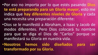 •Por eso no importa por lo que estés pasando Dios
te está preparando para un Gloria mayor, esto me
indica que hay diferentes niveles de Gloria y cada
una necesita una preparación diferente:
•Dios se le manifestó a Abraham, a Isaac y Jacob de
modos diferentes. Pero Dios colocará tu nombre
para que se diga el Dios de “Carlos” porque se
manifestará su Gloria en nuestra vida.
•Nosotros hemos sido diseñados para ser
transformado por su Gloria.
 