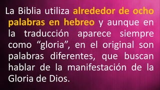 La Biblia utiliza alrededor de ocho
palabras en hebreo y aunque en
la traducción aparece siempre
como “gloria”, en el original son
palabras diferentes, que buscan
hablar de la manifestación de la
Gloria de Dios.
 