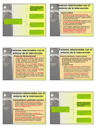 Factores que inciden en 
la viabilidad y la 
sostenibilidad 
Factores relacionados 
con el entorno de la 
intervención 
Factores relacionados 
con los actores de la 
intervención 
Factores relacionados 
con la población 
beneficiaria 
Factores relacionados 
con el diseño de la 
intervención 
Factores relacionados con el 
entorno de la intervención 
Apoyo político 
• El soporte de las instancias públicas 
hacia las acciones del proyecto es un factor 
que puede afectar positiva o negativamente 
el desarrollo del mismo. 
• Los proyectos de desarrollo requieren de un 
entorno político favorable durante su ciclo 
de vida y más allá para asegurar la 
sostenibilidad de las acciones. 
• Los principales riesgos que condicionan el 
apoyo político están relacionados con los 
cambios electorales, procesos de 
descentralización, tensiones entre 
distintos actores, corrupción, etc. 
Factores relacionados con el 
entorno de la intervención 
Protección Medioambiental 
• Conservación de los sistemas vitales; procesos 
ecológicos que conforman el clima, pureza del aire y 
el agua, regulación de la circulación del agua, 
reciclado de elementos esenciales, que permiten a 
los ecosistemas regenerarse a sí mismos. 
• Conservación de la diversidad biológica, 
incluyendo todas las especies y plantas, animales y 
otros organismos, la herencia genética de las 
especies y la variedad de los ecosistemas. 
• Uso adecuado de los recursos renovables (tierra, 
bosques, pastos y zonas cultivables, animales, 
ecosistemas marinos y de agua potable). 
• Uso racional de los recursos no renovables, 
(minerales, petróleo, gas y carbón; su vida puede 
ser extendida mediante el reciclaje), reducción de su 
uso o intercambiándolos por sustitutivos renovables 
cuando sea posible. 
Factores relacionados con el 
entorno de la intervención 
Variación del entorno socioeconómico 
• Los proyectos de desarrollo tienen un ciclo de vida largo 
que generalmente conlleva varios años. El cambio, cada 
vez más acelerado, conforma nuevos entornos que 
pueden afectar tanto a la viabilidad como a la 
sostenibilidad. 
• RECOMENDACIONES: 
– Realizar un estudio de riesgos en profundidad tanto en 
la fase de formulación del proyecto como en el arranque 
del mismo, que permita ser consciente de los efectos, la 
probabilidad de que se produzcan y las respuestas tanto 
de carácter preventivo como en caso de verificación. 
– La implantación de sistemas de seguimiento del 
Proyecto potentes que incluyan el monitoreo de la 
evolución de los factores de riesgo. Existen listas de 
chequeo de riesgos por categorías que sirven de guías 
para su identificación 
Factores relacionados con el 
entorno de la intervención 
Vulnerabilidad a catástrofes naturales 
• El análisis debe identificar las áreas de riesgo, 
realizar el análisis de vulnerabilidad entrelazando las 
áreas de riesgo con los tres elementos de referencia, 
es decir, su efecto sobre la población, el medio 
físico y las infraestructuras. 
RECOMEDACIONES: 
• Priorizar el desarrollo de las actividades en áreas con 
nivel de riesgo bajo. 
• Incluir en el diseño del proyecto actividades de 
carácter preventivo que mejoren la vulnerabilidad de 
las acciones y resultados del proyecto. 
• A nivel de la población afectada, sensibilizar sobre el 
grado de vulnerabilidad al que están expuestos, 
desarrollando la concienciación sobre las causas y 
efectos de los desastres naturales y su mitigación 
Factores que inciden en 
la viabilidad y la 
sostenibilidad 
Factores relacionados 
con el entorno de la 
intervención 
Factores relacionados 
con los actores de la 
intervención 
Factores relacionados 
con la población 
beneficiaria 
Factores relacionados 
con el diseño de la 
intervención 
 
