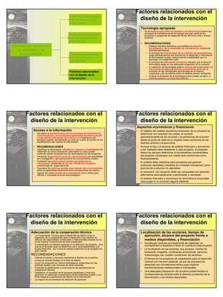 Factores que inciden en 
la viabilidad y la 
sostenibilidad 
Factores relacionados 
con el entorno de la 
intervención 
Factores relacionados 
con los actores de la 
intervención 
Factores relacionados 
con la población 
beneficiaria 
Factores relacionados 
con el diseño de la 
intervención 
Factores relacionados con el 
diseño de la intervención 
Tecnología apropiada 
• Es el impacto que sobre los actores y el entorno local tienen los 
procesos de transferencia de tecnología que gran parte de los 
proyectos y programas de desarrollo llevan de forma más o menos 
explícita. 
• RECOMENDACIONES 
– Realizar estudios detallados que justifique la elección 
tecnológica y de la modalidad de transferencia, evaluando 
distintas alternativas. 
– El principio de minimización de la creación de dependencias, 
exige planteamientos que favorezcan el desarrollo y valorización 
de tecnologías locales, seleccionando modalidades que no 
supongan un exagerado salto. 
– El principio de adecuación al entorno requiere que la elección 
tecnológica asegure una adecuada integración en el contexto. 
– La selección de tecnologías está en función de la demanda, de 
los precios de algunos factores productivos, junto con la 
prioridad de las necesidades elementales de la mayoría 
marginada y de los efectos sobre el sistema social y ambiental. 
– Evaluar la idoneidad de la tecnología a dos niveles, es decir, a 
nivel de usuario y a nivel del entorno. 
Factores relacionados con el 
diseño de la intervención 
Acceso a la información 
• Se refiere al mantenimiento de los procesos de transferencia 
de información y conocimientos generados durante la acción 
y más allá de la duración de la acción. La finalización del 
proyecto supone normalmente un corte en cuanto al acceso de los 
beneficiarios a las fuentes de información. 
• RECOMENDACIONES 
• Identificar la información, estudiando fuentes y modalidades de 
obtención de dicha información para definir la como puede 
continuar siendo accesible por los destinatarios de los proyectos. 
• Favorecer la generación local de conocimientos por actividades 
de investigación y aprovechamiento de conocimientos locales 
• Fortalecer las instituciones locales que gestionan la 
información. Desarrollar el uso de nuevas tecnologías y 
conectividad de organizaciones. 
• Favorecer las políticas locales que mejoren los conocimientos, 
tanto los generados localmente como los adquiridos del exterior 
• Apoyar las redes locales de conocimiento como medio para 
difundir y consolidar el know-how endógeno. 
Factores relacionados con el 
diseño de la intervención 
Aspectos económicos y financieros 
• El objetivo del análisis económico-financiero de un proyecto es 
determinar con precisión los costes, el correcto 
aprovechamiento de los recursos y la pertinencia de la acción 
desde el punto de vista de su impacto sobre economía de los 
distintos actores y la economía. 
• Aunque el tipo y el alcance del análisis financiero y económico 
a ser realizado debe adaptarse a cada proyecto, el propósito 
básico es siempre determinar si los beneficios incrementales 
del proyecto compensan sus costes tanto económica como 
financieramente. 
• El análisis debe realizarse para proyectos que generan 
productos valorables (medibles en unidades monetarias) como 
para los de productos no valorables 
• El escenario ‘con proyecto’ debe ser comparado con opciones 
alternativas adecuadamente cuantificadas y valoradas. 
• El análisis financiero y económico no suministra la única base 
para juzgar si un proyecto seguirá adelante. 
Factores relacionados con el 
diseño de la intervención 
Adecuación de la cooperación técnica 
• La Cooperación Técnica para el desarrollo se define como el 
segmento de la cooperación para el desarrollo cuyo objetivo es 
reforzar las capacidades individuales e institucionales locales con el 
fin de mejorar la autonomía del país beneficiario. 
• El beneficiario no siempre participa en la definición de proyecto , sino 
que es el donante quien la determina como acompañamiento a la 
ayuda financiera., por lo que en ciertas ocasiones no es acogido con 
gran interés. 
RECOMENDACIONES 
• Dedicar el tiempo y recursos necesarios a diseñar los proyectos 
• Involucrar actores locales en la fase de diseño 
• Incluir los proyectos en marcos estratégicos coherentes con las 
políticas locales y las acciones de otros donantes 
• Fomentar la planificación a nivel local de las aportaciones de 
cooperación técnica 
• Establecer un equilibrio entre personal expatriado y local que 
garantice un adecuado conocimiento de las dinámicas locales y por 
ende asegure la pertinencia del diseño de la intervención. 
• La mejora de los procesos de selección de personal 
Factores relacionados con el 
diseño de la intervención 
Localización de las acciones, tiempo de 
ejecución, alcance del proyecto frente a 
medios disponibles, y financiación 
• Constituyen factores principalmente de viabilidad, se 
corresponden a aspectos a tener en cuenta en todo proyecto. 
• La localización de las acciones, sus accesos, medios de 
transporte, orografía, condiciones económicas, servicios, 
meteorología, etc. pueden condicionar las acciones. 
• El tiempo en los proyectos de cooperación para el desarrollo 
merece una mención especial, ya que los procesos de 
desarrollo son normalmente lentos pues implican 
transformaciones institucionales e individuales. 
• Una adecuada preparación del proyecto puede facilitar la 
correspondencia correcta entre el alcance (contenido de la 
intervención) y los medios disponibles. 
 