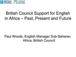 British Council Support for English 
in Africa – Past, Present and Future 
Paul Woods, English Manager Sub-Saharan 
Africa, British Council 
 